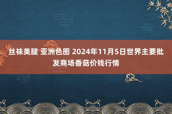 丝袜美腿 亚洲色图 2024年11月5日世界主要批发商场香菇价钱行情