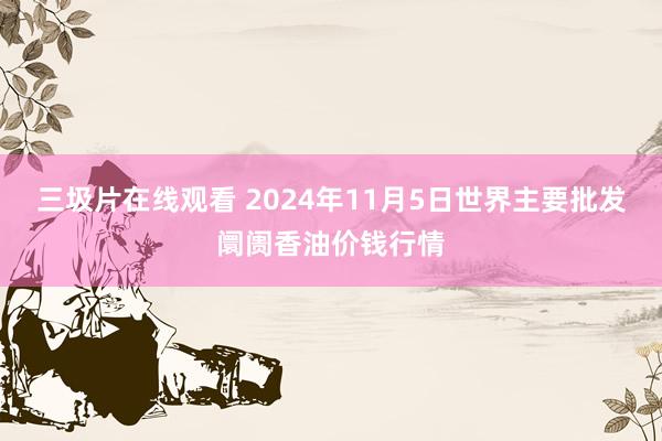 三圾片在线观看 2024年11月5日世界主要批发阛阓香油价钱行情