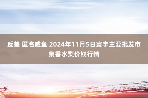 反差 匿名咸鱼 2024年11月5日寰宇主要批发市集香水梨价钱行情