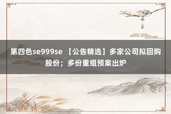 第四色se999se 【公告精选】多家公司拟回购股份；多份重组预案出炉