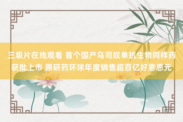 三圾片在线观看 首个国产乌司奴单抗生物同样药获批上市 原研药环球年度销售超百亿好意思元