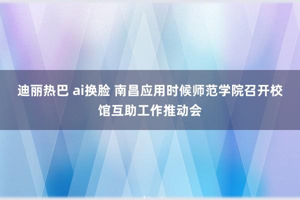 迪丽热巴 ai换脸 南昌应用时候师范学院召开校馆互助工作推动会