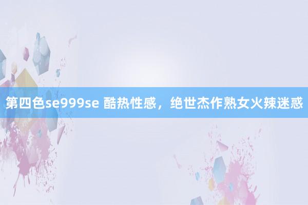 第四色se999se 酷热性感，绝世杰作熟女火辣迷惑