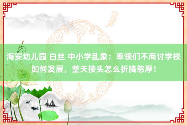 海安幼儿园 白丝 中小学乱象：率领们不商讨学校如何发展，整天接头怎么折腾憨厚！