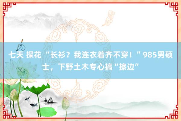 七天 探花 “长衫？我连衣着齐不穿！”985男硕士，下野土木专心搞“擦边”