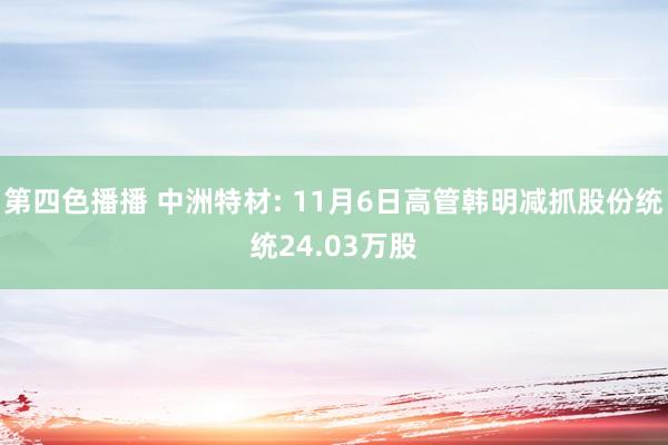 第四色播播 中洲特材: 11月6日高管韩明减抓股份统统24.03万股