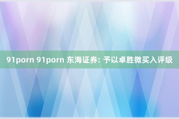 91porn 91porn 东海证券: 予以卓胜微买入评级