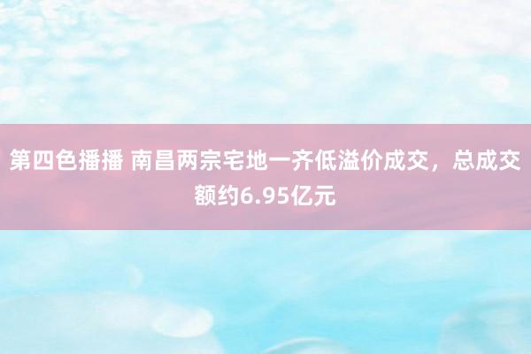 第四色播播 南昌两宗宅地一齐低溢价成交，总成交额约6.95亿元