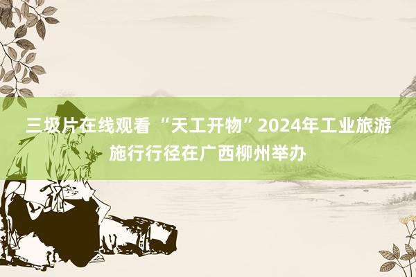 三圾片在线观看 “天工开物”2024年工业旅游施行行径在广西柳州举办