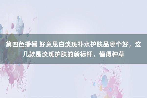 第四色播播 好意思白淡斑补水护肤品哪个好，这几款是淡斑护肤的新标杆，值得种草