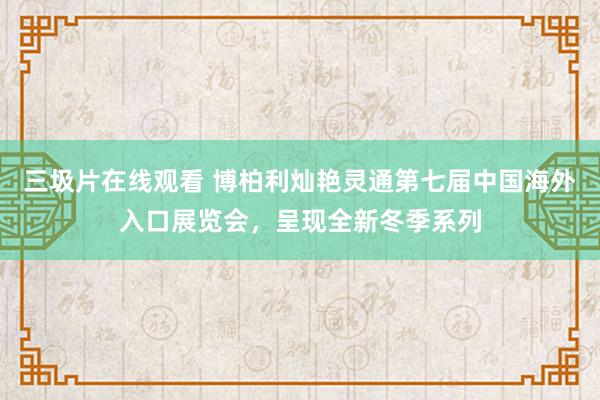 三圾片在线观看 博柏利灿艳灵通第七届中国海外入口展览会，呈现全新冬季系列