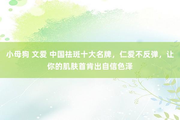 小母狗 文爱 中国祛斑十大名牌，仁爱不反弹，让你的肌肤首肯出自信色泽