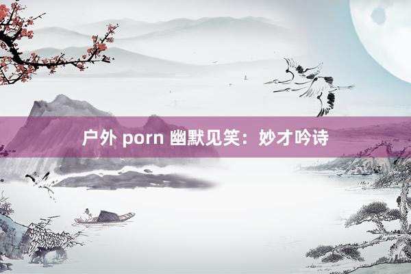 户外 porn 幽默见笑：妙才吟诗