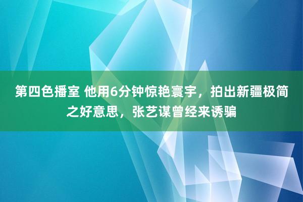 第四色播室 他用6分钟惊艳寰宇，拍出新疆极简之好意思，张艺谋曾经来诱骗