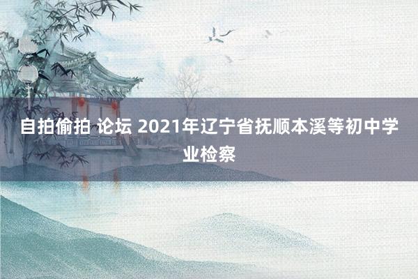 自拍偷拍 论坛 2021年辽宁省抚顺本溪等初中学业检察