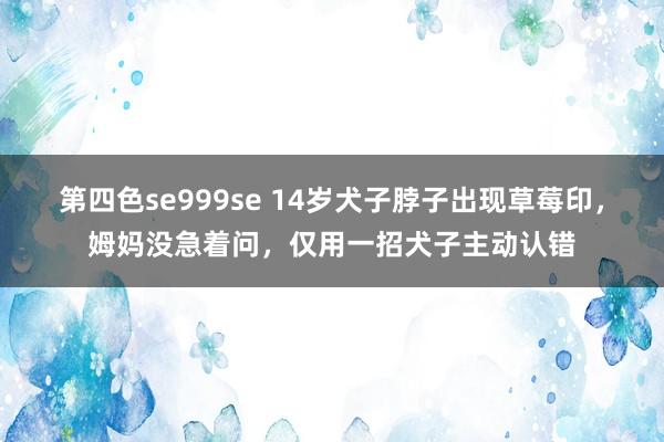 第四色se999se 14岁犬子脖子出现草莓印，姆妈没急着问，仅用一招犬子主动认错