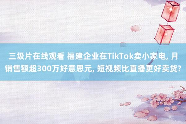 三圾片在线观看 福建企业在TikTok卖小家电， 月销售额超300万好意思元， 短视频比直播更好卖货?