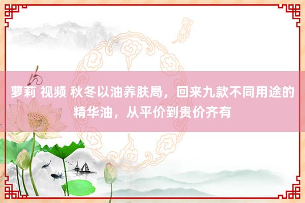 萝莉 视频 秋冬以油养肤局，回来九款不同用途的精华油，从平价到贵价齐有