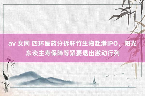 av 女同 四环医药分拆轩竹生物赴港IPO，阳光东谈主寿保障等紧要退出激动行列