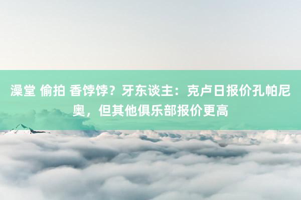 澡堂 偷拍 香饽饽？牙东谈主：克卢日报价孔帕尼奥，但其他俱乐部报价更高