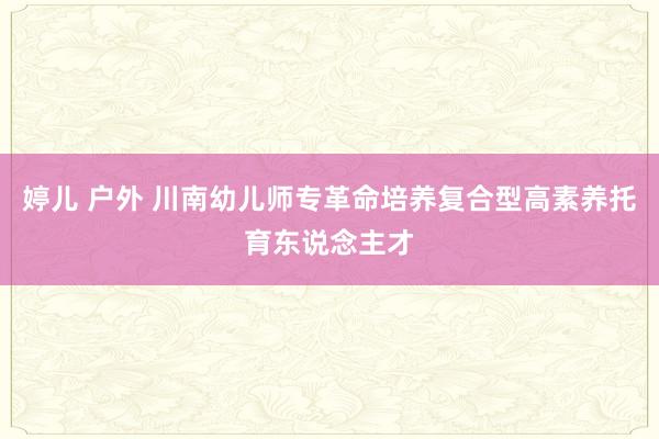 婷儿 户外 川南幼儿师专革命培养复合型高素养托育东说念主才