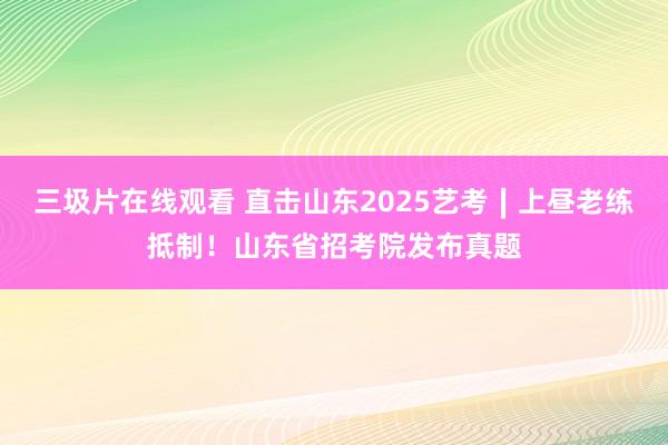 三圾片在线观看 直击山东2025艺考∣上昼老练抵制！山东省招考院发布真题