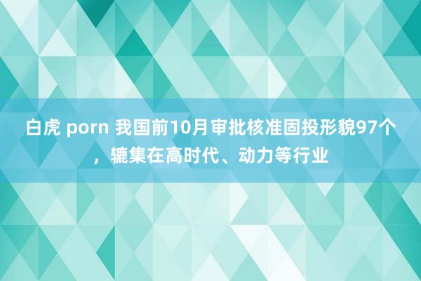 白虎 porn 我国前10月审批核准固投形貌97个，辘集在高时代、动力等行业