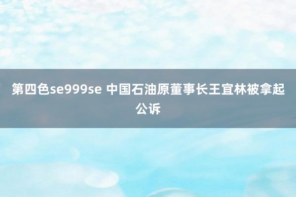 第四色se999se 中国石油原董事长王宜林被拿起公诉