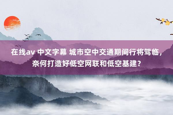 在线av 中文字幕 城市空中交通期间行将驾临，奈何打造好低空网联和低空基建？