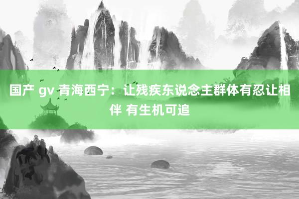 国产 gv 青海西宁：让残疾东说念主群体有忍让相伴 有生机可追