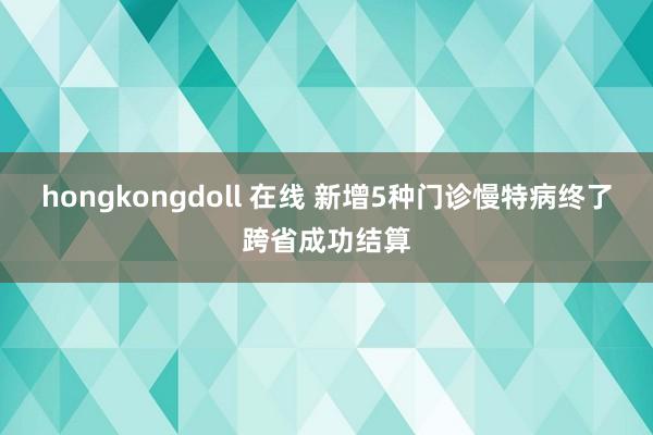 hongkongdoll 在线 新增5种门诊慢特病终了跨省成功结算