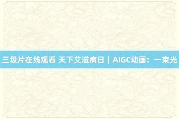 三圾片在线观看 天下艾滋病日｜AIGC动画：一束光