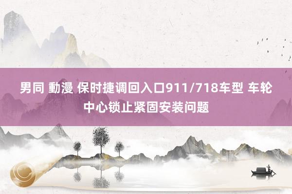 男同 動漫 保时捷调回入口911/718车型 车轮中心锁止紧固安装问题