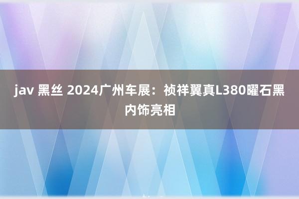 jav 黑丝 2024广州车展：祯祥翼真L380曜石黑内饰亮相