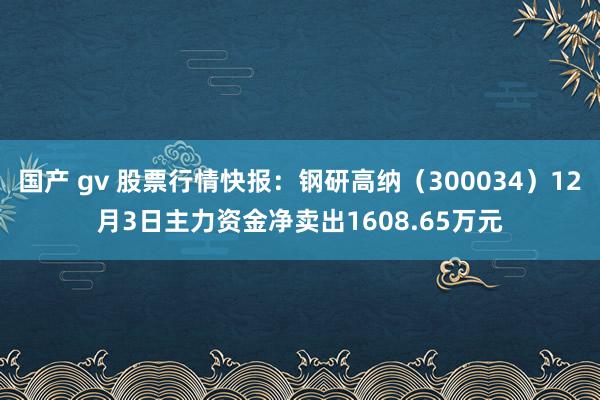 国产 gv 股票行情快报：钢研高纳（300034）12月3日主力资金净卖出1608.65万元