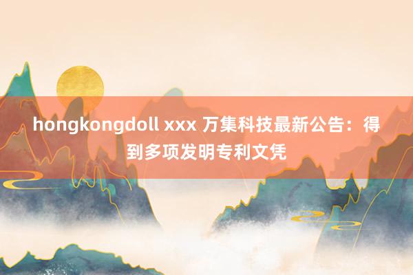 hongkongdoll xxx 万集科技最新公告：得到多项发明专利文凭