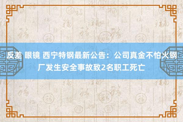 反差 眼镜 西宁特钢最新公告：公司真金不怕火钢厂发生安全事故致2名职工死亡