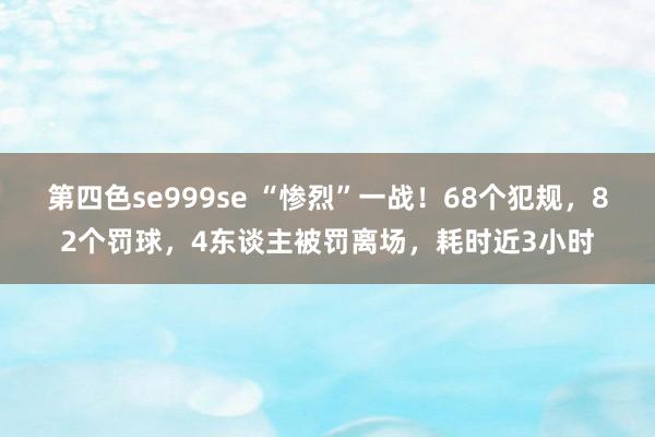 第四色se999se “惨烈”一战！68个犯规，82个罚球，4东谈主被罚离场，耗时近3小时