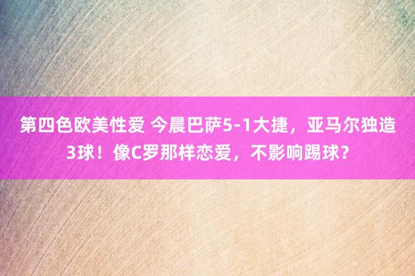 第四色欧美性爱 今晨巴萨5-1大捷，亚马尔独造3球！像C罗那样恋爱，不影响踢球？