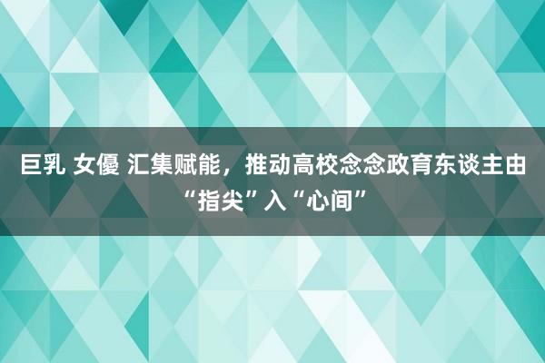 巨乳 女優 汇集赋能，推动高校念念政育东谈主由“指尖”入“心间”