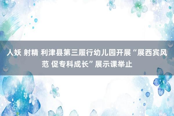 人妖 射精 利津县第三履行幼儿园开展“展西宾风范 促专科成长”展示课举止