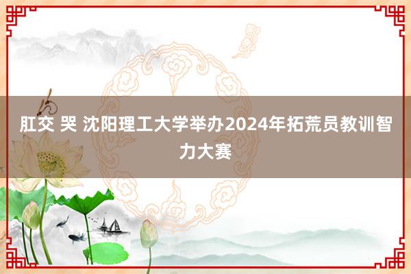 肛交 哭 沈阳理工大学举办2024年拓荒员教训智力大赛