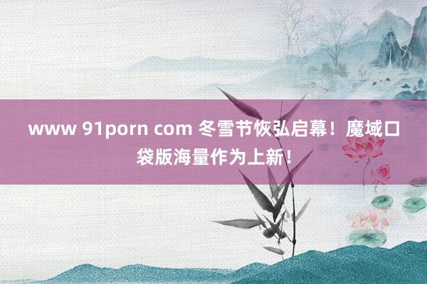 www 91porn com 冬雪节恢弘启幕！魔域口袋版海量作为上新！