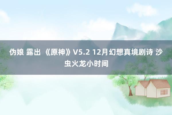 伪娘 露出 《原神》V5.2 12月幻想真境剧诗 沙虫火龙小时间