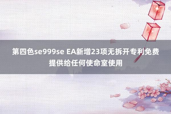 第四色se999se EA新增23项无拆开专利免费提供给任何使命室使用