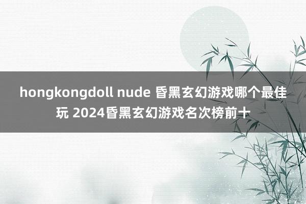 hongkongdoll nude 昏黑玄幻游戏哪个最佳玩 2024昏黑玄幻游戏名次榜前十