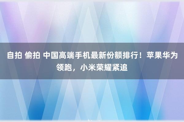 自拍 偷拍 中国高端手机最新份额排行！苹果华为领跑，小米荣耀紧追