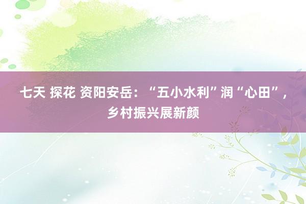 七天 探花 资阳安岳：“五小水利”润“心田”，乡村振兴展新颜