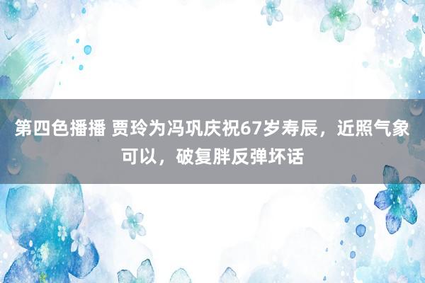 第四色播播 贾玲为冯巩庆祝67岁寿辰，近照气象可以，破复胖反弹坏话