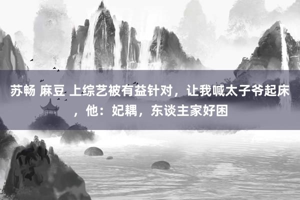 苏畅 麻豆 上综艺被有益针对，让我喊太子爷起床，他：妃耦，东谈主家好困